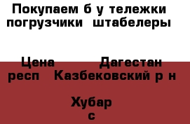 Покупаем б/у тележки, погрузчики, штабелеры  › Цена ­ 500 - Дагестан респ., Казбековский р-н, Хубар с. Авто » Продажа запчастей   . Дагестан респ.